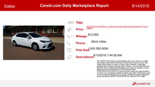 Title:
Price:
Mileage:
Phone:
Post Date:
Descriptions:
Carstir.com Daily Marketplace ReportDallas 8/14/2016
2015 TOYOTA COROLLA -CON SOLO 6 MIL MILLAS CASI NUEVO TITULO
LIMPIO
$12,850
36mil millas
(140) 592-6004
8/13/2016 7:44:00 AM
DE VENTA UN Toyota Corolla Modelo 2015 con solo 6 mil millas
Automatico,Ventanas Electricas,CruiseControl este carro es casi
nuevo titulo limpio en mano nunca a sido chocado y esta bajo
garantia de la toyota hasta las 36mil millas o 3 an-os esta hermoso
tambien tiene ventanas polarizadas muy limpio por dentro y fuera
llama para mas informacion al 405-926-004 siete
POR FAVOR LEA ESTO: El carro es casi nuevo me urge venderlo
el precio es una ganga excellente llame para darle informacion pero
lo e anunciado al precio que lo puedo vender NO acepto ofertas el
precio es fijo NO ACEPTO OFERTAS EL PRECIO ES 12850
 