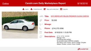 Title:
Price:
Mileage:
Phone:
Post Date:
Descriptions:
Carstir.com Daily Marketplace Report
Log In Create Account Sign up for daily feed Upgrade
Dallas 8/19/2016
2010 MERCURY MILAN PREMIER CLEAN CARFAX
$3,500
(214) 272-3098
8/18/2016 1:15:00 PM
2 1 4 - 2 7 2 - 3 0 9 8
Mileage 172k
Everything work perfect.
No accident clean CARFAX available.
Kia. Buick. Ford. Fusion. Taurus. Dodge. Chrysler.
Nissan. Pontiac. Lincoln. Focus. Cobalt.
 