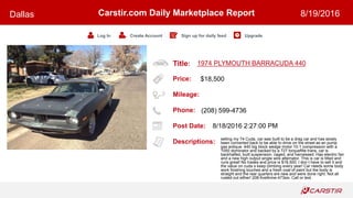 Title:
Price:
Mileage:
Phone:
Post Date:
Descriptions:
Carstir.com Daily Marketplace Report
Log In Create Account Sign up for daily feed Upgrade
Dallas 8/19/2016
1974 PLYMOUTH BARRACUDA 440
$18,500
(208) 599-4736
8/18/2016 2:27:00 PM
selling my 74 Cuda, car was built to be a drag car and has slowly
been converted back to be able to drive on the street as an pump
gas antique. 440 big block wedge motor 10-1 compression with a
1050 dominator and backed by a 727 torqueflite trans, car is
backhalfed, built suspension, caged, and harnessed. Has electric fan
and a new high output single wire alternator. This is car is titled and
runs great! No trades and price is $18,500. I don t have to sell it and
the value on cuda s keep climbing every year! Car needs some body
work finishing touches and a fresh coat of paint but the body is
straight and the rear quarters are new and were done right. Not all
rusted out either! 208-five9nine-473six. Call or text.
 