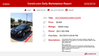 Title:
Price:
Mileage:
Phone:
Post Date:
Descriptions:
Carstir.com Daily Marketplace Report
Log In Create Account Sign up for daily feed Upgrade
Dallas 8/22/2016
2012 NISSAN ALTIMA COUPE
$6,800
68000 millas
(821) 355-7606
8/21/2016 5:29:00 PM
2012 Nissan Altima Coupe in very good condition, rebuilt title, no
problems at all, very good AC, low miles only 68000, $6800 or best
offer contact me at
show contact info
or
show contact info
2012 Nissan Altima Coupe en muy buenas condiciones, ttulo es
Rebuilt, el carro no tiene ni un problema y solo tiene 68000 millas,
$6800 o mejor oferta contcteme al
show contact info
o al
show contact info
 