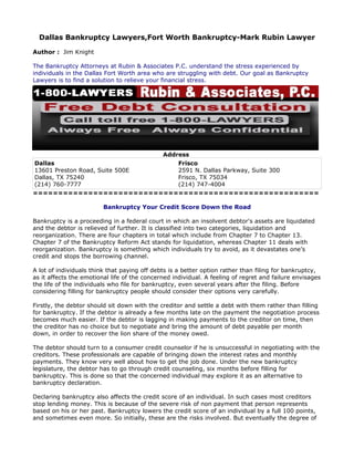 Dallas Bankruptcy Lawyers,Fort Worth Bankruptcy-Mark Rubin Lawyer

Author : Jim Knight

The Bankruptcy Attorneys at Rubin & Associates P.C. understand the stress experienced by
individuals in the Dallas Fort Worth area who are struggling with debt. Our goal as Bankruptcy
Lawyers is to find a solution to relieve your financial stress.




                                              Address
Dallas                         Frisco
13601 Preston Road, Suite 500E 2591 N. Dallas Parkway, Suite 300
Dallas, TX 75240               Frisco, TX 75034
(214) 760-7777                 (214) 747-4004
=========================================================

                         Bankruptcy Your Credit Score Down the Road

Bankruptcy is a proceeding in a federal court in which an insolvent debtor's assets are liquidated
and the debtor is relieved of further. It is classified into two categories, liquidation and
reorganization. There are four chapters in total which include from Chapter 7 to Chapter 13.
Chapter 7 of the Bankruptcy Reform Act stands for liquidation, whereas Chapter 11 deals with
reorganization. Bankruptcy is something which individuals try to avoid, as it devastates one’s
credit and stops the borrowing channel.

A lot of individuals think that paying off debts is a better option rather than filing for bankruptcy,
as it affects the emotional life of the concerned individual. A feeling of regret and failure envisages
the life of the individuals who file for bankruptcy, even several years after the filing. Before
considering filling for bankruptcy people should consider their options very carefully.

Firstly, the debtor should sit down with the creditor and settle a debt with them rather than filling
for bankruptcy. If the debtor is already a few months late on the payment the negotiation process
becomes much easier. If the debtor is lagging in making payments to the creditor on time, then
the creditor has no choice but to negotiate and bring the amount of debt payable per month
down, in order to recover the lion share of the money owed.

The debtor should turn to a consumer credit counselor if he is unsuccessful in negotiating with the
creditors. These professionals are capable of bringing down the interest rates and monthly
payments. They know very well about how to get the job done. Under the new bankruptcy
legislature, the debtor has to go through credit counseling, six months before filling for
bankruptcy. This is done so that the concerned individual may explore it as an alternative to
bankruptcy declaration.

Declaring bankruptcy also affects the credit score of an individual. In such cases most creditors
stop lending money. This is because of the severe risk of non payment that person represents
based on his or her past. Bankruptcy lowers the credit score of an individual by a full 100 points,
and sometimes even more. So initially, these are the risks involved. But eventually the degree of
 