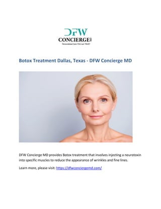 Botox Treatment Dallas, Texas - DFW Concierge MD
DFW Concierge MD provides Botox treatment that involves injecting a neurotoxin
into specific muscles to reduce the appearance of wrinkles and fine lines.
Learn more, please visit: https://dfwconciergemd.com/
 