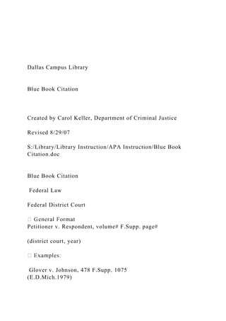 Dallas Campus Library
Blue Book Citation
Created by Carol Keller, Department of Criminal Justice
Revised 8/29/07
S:/Library/Library Instruction/APA Instruction/Blue Book
Citation.doc
Blue Book Citation
Federal Law
Federal District Court
Petitioner v. Respondent, volume# F.Supp. page#
(district court, year)
Glover v. Johnson, 478 F.Supp. 1075
(E.D.Mich.1979)
 