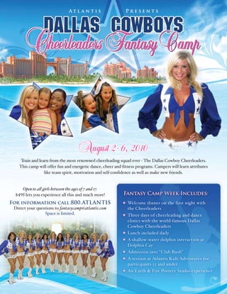 At l a n t i s             Presents




                                       August 2- 6, 2010
    Train and learn from the most renowned cheerleading squad ever � The Dallas Cowboy Cheerleaders.
   This camp will offer fun and energetic dance, cheer and fitness programs. Campers will learn attributes
                 like team spirit, motivation and self�confidence as well as make new friends.


     Open to all girls between the ages of 7 and 17.
 �495 lets you experience all this and much more!          Fantasy Camp Week Includes:
For information call 800.ATLANTIS                             Welcome dinner on the first night with
 Direct your questions to fantasycamp@atlantis.com            the Cheerleaders
                 Space is limited.                            Three days of cheerleading and dance
                                                              clinics with the world�famous Dallas
                                                              Cowboy Cheerleaders
                                                              Lunch included daily
                                                              A shallow�water dolphin interaction at
                                                              Dolphin Cay
                                                              Admission into "Club Rush"
                                                              A session at Atlantis Kids Adventures for
                                                              participants 12 and under
                                                              An Earth & Fire Pottery Studio experience
 