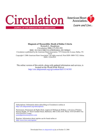 ISSN: 1524-4539
Copyright © 2006 American Heart Association. All rights reserved. Print ISSN: 0009-7322. Online
72514
Circulation is published by the American Heart Association. 7272 Greenville Avenue, Dallas, TX
DOI: 10.1161/CIRCULATIONAHA.105.589663
2006;113;593-595Circulation
Kenneth L. Baughman
Diagnosis of Myocarditis: Death of Dallas Criteria
http://circ.ahajournals.org/cgi/content/full/113/4/593
located on the World Wide Web at:
The online version of this article, along with updated information and services, is
http://www.lww.com/reprints
Reprints: Information about reprints can be found online at
journalpermissions@lww.com
410-528-8550. E-mail:
Fax:Kluwer Health, 351 West Camden Street, Baltimore, MD 21202-2436. Phone: 410-528-4050.
Permissions: Permissions & Rights Desk, Lippincott Williams & Wilkins, a division of Wolters
http://circ.ahajournals.org/subscriptions/
Subscriptions: Information about subscribing to Circulation is online at
by on October 23, 2008circ.ahajournals.orgDownloaded from
 