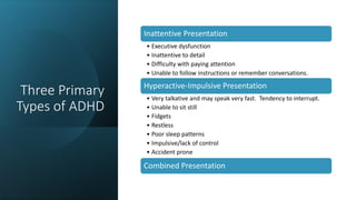 Three Primary
Types of ADHD
Inattentive Presentation
• Executive dysfunction
• Inattentive to detail
• Difficulty with paying attention
• Unable to follow instructions or remember conversations.
Hyperactive-Impulsive Presentation
• Very talkative and may speak very fast. Tendency to interrupt.
• Unable to sit still
• Fidgets
• Restless
• Poor sleep patterns
• Impulsive/lack of control
• Accident prone
Combined Presentation
 
