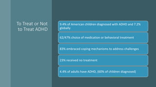 To Treat or Not
to Treat ADHD
9.4% of American children diagnosed with ADHD and 7.2%
globally
62/47% choice of medication or behavioral treatment
83% embraced coping mechanisms to address challenges
23% received no treatment
4.4% of adults have ADHD, (60% of children diagnosed)
• Data and Statistics About ADHD | CDC
 