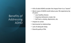 Benefits of
Addressing
ADHD
• 41% of adult ADHD consider the impact from it as “severe”
• Worst cases of ADHD could reduce your life expectancy by
25 years-
• Less healthy choices
• Impulsive behaviors create risk
• Self-harm, anxiety, depression, etc.
• Impacts to career.
• Detrimental to relationships.
• Lack of adequate sleep.
• Overall quality of life.
 