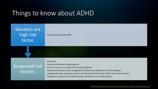 Things to know about ADHD
31 ADHD Statistics & Facts to Raise Awareness in 2021 (medalerthelp.org)
Suspected risk
factors:
Brain injury
Environmental factors during pregnancy
Diet is not a cause, (i.e. sugar) but can impact symptoms
Symptoms may become more manageable as children reach adulthood, but rarely disappear.
Undiagnosed adults, (especially mothers) are often identified after their child or other family member is.
Medication is a personal and medical decision, shouldn’t be up for public opinion.
Genetics are
high risk
factor.
40% have a parent with ADHD
 