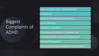 Biggest
Complaints of
ADHD
Executive Dysfunction- “Getting Started”
Disorganized
Being on Time/Keeping Appointments
Lack of Attention
Inability to “Transition”
Procrastination/Inability to Complete Tasks
Learning Disorders that may also be present.
Internal Preoccupation
Miscommunication or incomplete communication.
 