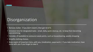 Disorganization
• Remove clutter- If you don’t need it, then get rid of it.
• Schedule time for designated tasks- email, daily, quick cleanup, etc. to keep from becoming
overwhelming.
• Consider, (if available) to outsource weak points, such as housecleaning, weekly shopping
• Simplify clothing choices.
• Keep copies of important items with you, (medication, paperwork.) If you take medication, have
some with you if you forget to take it.
 