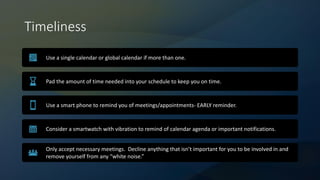 Timeliness
Use a single calendar or global calendar if more than one.
Pad the amount of time needed into your schedule to keep you on time.
Use a smart phone to remind you of meetings/appointments- EARLY reminder.
Consider a smartwatch with vibration to remind of calendar agenda or important notifications.
Only accept necessary meetings. Decline anything that isn’t important for you to be involved in and
remove yourself from any “white noise.”
 