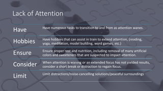Lack of Attention
Have Have numerous tasks to transition to and from as attention wanes.
Hobbies Have hobbies that can assist in train to extend attention, (reading,
yoga, meditation, model building, word games, etc.)
Ensure Ensure proper rest and nutrition, including removal of many artificial
colors and sweeteners that are suspected to impact attention.
Consider When attention is waning or an extended focus has not yielded results,
consider a short break or distraction to regain focus.
Limit Limit distractions/noise-cancelling solutions/peaceful surroundings
 