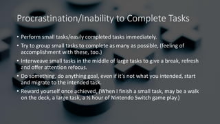 Procrastination/Inability to Complete Tasks
• Perform small tasks/easily completed tasks immediately.
• Try to group small tasks to complete as many as possible, (feeling of
accomplishment with these, too.)
• Interweave small tasks in the middle of large tasks to give a break, refresh
and offer attention refocus.
• Do something, do anything goal, even if it’s not what you intended, start
and migrate to the intended task.
• Reward yourself once achieved, (When I finish a small task, may be a walk
on the deck, a large task, a ½ hour of Nintendo Switch game play.)
 