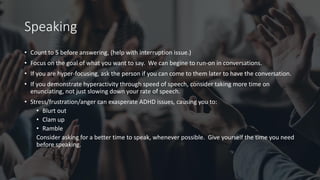 Speaking
• Count to 5 before answering, (help with interruption issue.)
• Focus on the goal of what you want to say. We can begine to run-on in conversations.
• If you are hyper-focusing, ask the person if you can come to them later to have the conversation.
• If you demonstrate hyperactivity through speed of speech, consider taking more time on
enunciating, not just slowing down your rate of speech.
• Stress/frustration/anger can exasperate ADHD issues, causing you to:
• Blurt out
• Clam up
• Ramble
Consider asking for a better time to speak, whenever possible. Give yourself the time you need
before speaking.
 