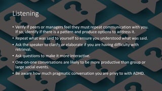 Listening
• Verify if peers or managers feel they must repeat communication with you.
If so, identify if there is a pattern and produce options to address it.
• Repeat what was said to yourself to ensure you understood what was said.
• Ask the speaker to clarify or elaborate if you are having difficulty with
retrieval.
• Ask questions to make it more interactive.
• One-on-one conversations are likely to be more productive than group or
large social events.
• Be aware how much pragmatic conversation you are privy to with ADHD.
 