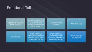 Emotional Toll
LESS ANGER CONTROL
THAN DESIRED.
CRY WITHOUT FEELING
SAD, (ESPECIALLY
PREVALENT IN WOMEN
WITH ADHD)
LAUGHING WHEN
NERVOUS
NON-REACTIVE
INSENSITIVE
HYPER-SENSITIVE,
(HYPER-AWARENESS OF
OTHER’S PRAGMATIC
COMMUNICATION)
OVER-SENSITIVE,
(MISREADS OTHER’S
REACTIONS/PRAGMATIC
COMMUNICATION)
OVERWHELMED,
SHUTDOWN
 