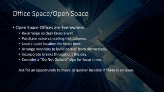Office Space/Open Space
• Open Space Offices are Everywhere…
• Re-arrange so desk faces a wall.
• Purchase noise-cancelling headphones.
• Locate quiet location for focus time.
• Arrange monitors to build barrier from distractions.
• Incorporate breaks throughout the day.
• Consider a “Do Not Disturb” sign for focus times.
Ask for an opportunity to move to quieter location if there is an issue.
 
