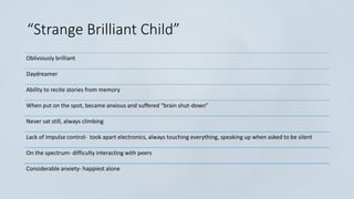 “Strange Brilliant Child”
Obliviously brilliant
Daydreamer
Ability to recite stories from memory
When put on the spot, became anxious and suffered “brain shut-down”
Never sat still, always climbing
Lack of impulse control- took apart electronics, always touching everything, speaking up when asked to be silent
On the spectrum- difficulty interacting with peers
Considerable anxiety- happiest alone
 
