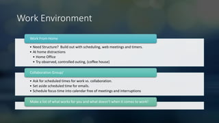Work Environment
• Need Structure? Build out with scheduling, web meetings and timers.
• At home distractions
• Home Office
• Try observed, controlled outing, (coffee house)
Work From Home
• Ask for scheduled times for work vs. collaboration.
• Set aside scheduled time for emails.
• Schedule focus time into calendar free of meetings and interruptions
Collaboration Group/
Make a list of what works for you and what doesn’t when it comes to work!
 