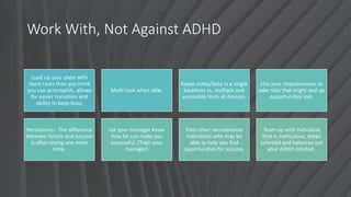Work With, Not Against ADHD
Load up your plate with
more tasks than you think
you can accomplish, allows
for easier transition and
ability to keep busy.
Multi-task when able.
Keeps notes/data in a single
locations vs. multiple and
accessible from all devices.
Use your impulsiveness to
take risks that might end up
opportunities lost.
Persistence- The difference
between failure and success
is often trying one more
time.
Let your manager know
how he can make you
successful, (Train your
manager)
Find other neurodiverse
individuals who may be
able to help you find
opportunities for success.
Team up with individual
that is meticulous, detail
oriented and balances out
your ADHD mindset.
 
