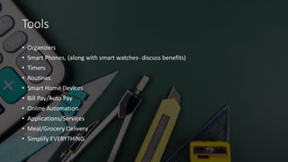 Tools
• Organizers
• Smart Phones, (along with smart watches- discuss benefits)
• Timers
• Routines
• Smart Home Devices
• Bill Pay/Auto Pay
• Online Automation
• Applications/Services
• Meal/Grocery Delivery
• Simplify EVERYTHING.
 