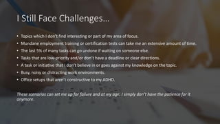 I Still Face Challenges…
• Topics which I don’t find interesting or part of my area of focus.
• Mundane employment training or certification tests can take me an extensive amount of time.
• The last 5% of many tasks can go undone if waiting on someone else.
• Tasks that are low-priority and/or don’t have a deadline or clear directions.
• A task or initiative that I don’t believe in or goes against my knowledge on the topic.
• Busy, noisy or distracting work environments.
• Office setups that aren’t constructive to my ADHD.
These scenarios can set me up for failure and at my age, I simply don’t have the patience for it
anymore.
 