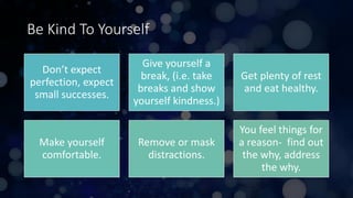Be Kind To Yourself
Don’t expect
perfection, expect
small successes.
Give yourself a
break, (i.e. take
breaks and show
yourself kindness.)
Get plenty of rest
and eat healthy.
Make yourself
comfortable.
Remove or mask
distractions.
You feel things for
a reason- find out
the why, address
the why.
 