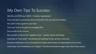 My Own Tips To Success
Identify and OWN your ADHD. Find your superpower!
Find what you’re passionate about and build it into your job and hobbies.
Your job is only as good as your boss.
Train your boss to be good at managing YOU.
Set yourself up for success.
Rid yourself or silence the “negative noise”- people, places and things.
Automate or “Auto-pilot” everything and anything to free up focus resources.
Essential notifications from smartphone to Apple watch keeps me dependable and on-time.
Small tasks I do immediately, and “pepper” transitioned between larger tasks when focus wanes.
 