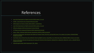 References
• Learn the 8 Superpowers of Highly Successful ADHD Leaders | Inc.com
• CHADD - Improving the lives of people affected by ADHD
• ADHD Support for Parents of ADD, ADHD Children | HealthyPlace
• Learn the 8 Superpowers of Highly Successful ADHD Leaders | Inc.com
• Difference Between ADHD and Executive Function Disorder
• 12 Things to do for Coping with Attention Deficit Hyperactivity Disorder
• Home | ADDA - Attention Deficit Disorder Associationer (ADHD or ADD) Successfully
• The Queen of Distraction: How Women with ADHD Can Conquer Chaos, Find Focus, and Get More Done: Terry Matlen, Sari Solden: 9781626250895:
Amazon.com: Books
• Fast Minds: How to Thrive If You Have ADHD (Or Think You Might): Surman, Craig, Bilkey, Tim, Weintraub, Karen: 9780425274064: Amazon.com: Books
• Driven to Distraction (Revised): Recognizing and Coping with Attention Deficit Disorder: Hallowell M.D., Edward M., Ratey M.D., John J.: 2015307743152:
Amazon.com: Books
• CliftonStrengths Online Talent Assessment | EN - Gallup
 