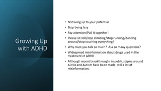 Growing Up
with ADHD
• Not living up to your potential
• Stop being lazy
• Pay attention/Pull it together!
• Please sit still/stop climbing/stop running/dancing
around/stop touching everything!
• Why must you talk so much? Ask so many questions?
• Widespread misinformation about drugs used in the
treatment of ADHD
• Although recent breakthroughs in public stigma around
ADHD and Autism have been made, still a lot of
misinformation.
 