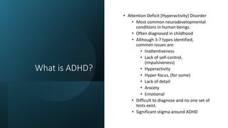 What is ADHD?
• Attention Deficit [Hyperactivity] Disorder
• Most common neurodevelopmental
conditions in human beings.
• Often diagnosed in childhood
• Although 3-7 types identified,
common issues are:
• Inattentiveness
• Lack of self-control,
(impulsiveness)
• Hyperactivity
• Hyper-focus, (for some)
• Lack of detail
• Anxiety
• Emotional
• Difficult to diagnose and no one set of
tests exist.
• Significant stigma around ADHD
 