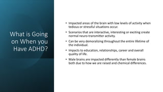 What is Going
on When you
Have ADHD?
• Impacted areas of the brain with low levels of activity when
tedious or stressful situations occur.
• Scenarios that are interactive, interesting or exciting create
normal neuro-transmitter activity.
• Can be very demoralizing throughout the entire lifetime of
the individual.
• Impacts to education, relationships, career and overall
quality of life.
• Male brains are impacted differently than female brains
both due to how we are raised and chemical differences.
 