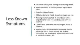 Less Known
Symptoms
• Obsessive itching, tics, picking or scratching at self.
• Hyper-sensitivity to clothing seams, tags or even
colors.
• Hoarding/sloppy/messy
• Addictive behavior: food, shopping, drugs, sex, etc.
• Working memory deficit- A small detail will be
forgotten or a word you just discussed can’t be
recalled.
• Combination with other neurodivergent issues is
common.
• Hyperactivity can be demonstrated more than in
physical activity- finger tapping, leg shaking,
talking fast, eye movement, aggression, emotional
or physical outbursts, etc.
 