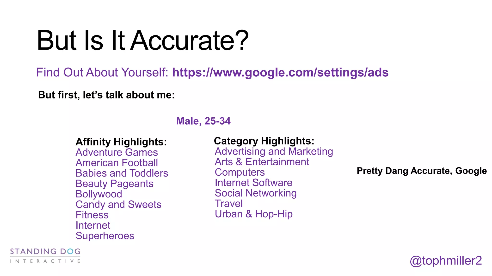 But Is It Accurate?
Find Out About Yourself: https://www.google.com/settings/ads
But first, let’s talk about me:
Male, 25-34

Affinity Highlights:
Adventure Games
American Football
Babies and Toddlers
Beauty Pageants
Bollywood
Candy and Sweets
Fitness
Internet
Superheroes

Category Highlights:
Advertising and Marketing
Arts & Entertainment
Computers
Internet Software
Social Networking
Travel
Urban & Hop-Hip

Pretty Dang Accurate, Google

@tophmiller2

 