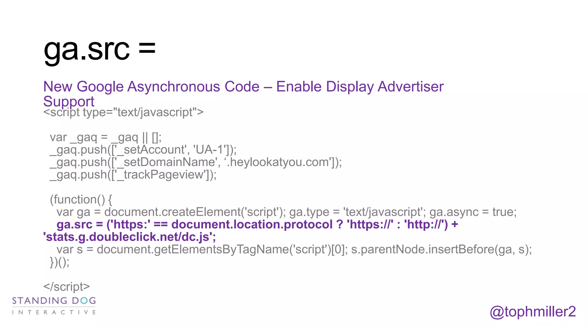ga.src =
New Google Asynchronous Code – Enable Display Advertiser
Support
<script type="text/javascript">

var _gaq = _gaq || [];
_gaq.push(['_setAccount', 'UA-1']);
_gaq.push(['_setDomainName', ‘.heylookatyou.com']);
_gaq.push(['_trackPageview']);
(function() {
var ga = document.createElement('script'); ga.type = 'text/javascript'; ga.async = true;
ga.src = ('https:' == document.location.protocol ? 'https://' : 'http://') +
'stats.g.doubleclick.net/dc.js';
var s = document.getElementsByTagName('script')[0]; s.parentNode.insertBefore(ga, s);
})();
</script>

@tophmiller2

 