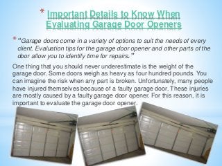 * Important Details to Know When 
Evaluating Garage Door Openers 
*“Garage doors come in a variety of options to suit the needs of every 
client. Evaluation tips for the garage door opener and other parts of the 
door allow you to identify time for repairs.” 
One thing that you should never underestimate is the weight of the 
garage door. Some doors weigh as heavy as four hundred pounds. You 
can imagine the risk when any part is broken. Unfortunately, many people 
have injured themselves because of a faulty garage door. These injuries 
are mostly caused by a faulty garage door opener. For this reason, it is 
important to evaluate the garage door opener. 
 