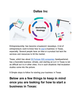 Dallas Inc
Entrepreneurship has become a buzzword nowadays. A lot of
entrepreneurs want to know how to start a business in Texas,
especially. Several people have an idea or a product but lack the
services and resources to hit the market.
Texas, which has about 50 Fortune 500 companies headquartered,
has a favorable business climate, and starting an LLC in Texas is not
as difficult as it is in other cities. It is in such situations that incubation
studios come into the picture.
9 Simple steps to follow for starting your business in Texas
Below are a few things to keep in mind
once you are looking for how to start a
business in Texas:
 