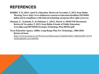 REFERENCES
HOBBS, T. D. (2013, April 5). Education. Retrieved November 5, 2013, from Dallas
Morning News: http://www.dallasnews.com/news/education/headlines/20130404dallas-isd-in-compliance-with-federal-technology-program-after-eight-years.ece
Shuman, G., Tyminski, F., & Pinkman, L. (2012, March 1). DISD FOI Documents.
Retrieved November 5, 2013, from Dallas Friends of Public Education:
www.dfpe.org/PDF/DISD-Strategic-Technology-Plan-081012.pdf
Texas Education Agency. (2006). Long-Range Plan For Technology., 2006-2020.
Retrieved from:
http://www.tea.state.tx.us/WorkArea/linkit.aspx?LinkIdentifier=id&ItemID=21474
94561&libID=2147494558

 
