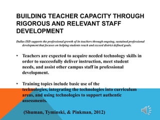 BUILDING TEACHER CAPACITY THROUGH
RIGOROUS AND RELEVANT STAFF
DEVELOPMENT
Dallas ISD supports the professional growth of its teachers through ongoing, sustained professional
development that focuses on helping students reach and exceed district defined goals.

• Teachers are expected to acquire needed technology skills in
order to successfully deliver instruction, meet student
needs, and assist other campus staff in professional
development.
• Training topics include basic use of the
technologies, integrating the technologies into curriculum
areas, and using technologies to support authentic
assessments.

(Shuman, Tyminski, & Pinkman, 2012)

 