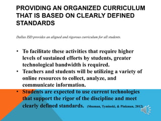PROVIDING AN ORGANIZED CURRICULUM
THAT IS BASED ON CLEARLY DEFINED
STANDARDS
Dallas ISD provides an aligned and rigorous curriculum for all students.

• To facilitate these activities that require higher
levels of sustained efforts by students, greater
technological bandwidth is required.
• Teachers and students will be utilizing a variety of
online resources to collect, analyze, and
communicate information.
• Students are expected to use current technologies
that support the rigor of the discipline and meet
clearly defined standards. (Shuman, Tyminski, & Pinkman, 2012)

 