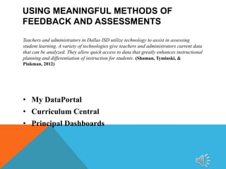 USING MEANINGFUL METHODS OF
FEEDBACK AND ASSESSMENTS
Teachers and administrators in Dallas ISD utilize technology to assist in assessing
student learning. A variety of technologies give teachers and administrators current data
that can be analyzed. They allow quick access to data that greatly enhances instructional
planning and differentiation of instruction for students. (Shuman, Tyminski, &
Pinkman, 2012)

• My DataPortal
• Curriculum Central
• Principal Dashboards

 