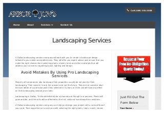 Call (469) 351-2008Call (469) 351-2008
!!
HomeHome AboutAbout ServicesServices  Contact UsContact Us
Landscaping Services
A Dallas landscaping services company will work with you to create a landscape design
tailored to your needs and preferences. They will offer you expert advice and ensure that you
make the right choices from selecting plants, stones, brick and other materials that will
address your concerns regarding layout, lighting and design.
Avoid Mistakes By Using Pro Landscaping
Services
Majority of homeowners who landscape their properties usually do not plan for their
landscaping. Their concern is only the present and not the future. They do not consider what
the size will be of a particular plant they selected in 5 years, or if the soil will have any effect
on their landscaping several years later.
Landscaping in Dallas, Tx should definitely be a planned and thought out process. Plants will
grow and die, and the soils will be affected by the hot, cold and humid weather conditions.
A Dallas landscaping services company can help you design your project with a natural flow of
your yard. Their expertise can assist you with selecting the right plants, trees, mulch, stones
to enhance your space to create the perfect setting you desire.
Just Fill Out TheJust Fill Out The
Form BelowForm Below
Your NameYour Name **
 