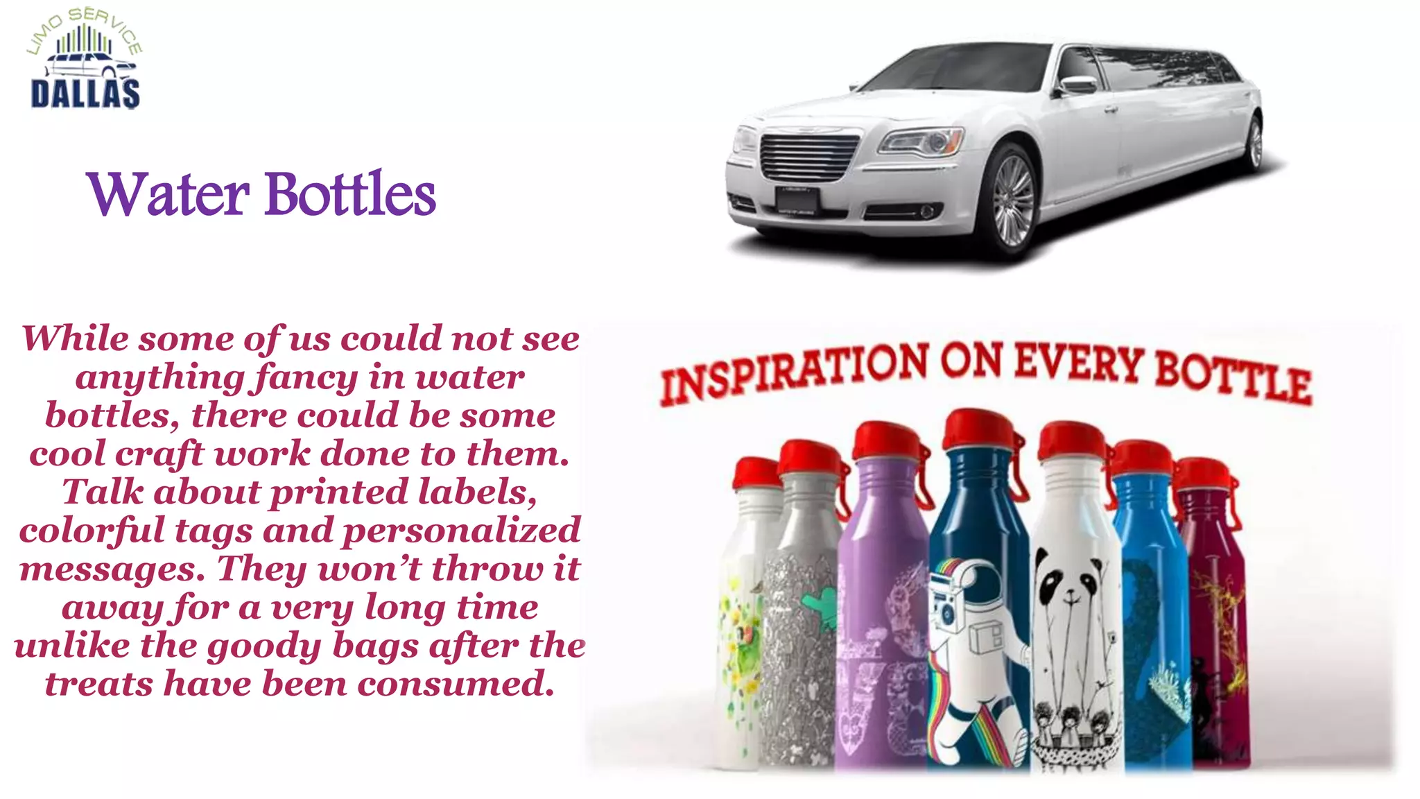 Water Bottles
While some of us could not see
anything fancy in water
bottles, there could be some
cool craft work done to them.
Talk about printed labels,
colorful tags and personalized
messages. They won’t throw it
away for a very long time
unlike the goody bags after the
treats have been consumed.
 