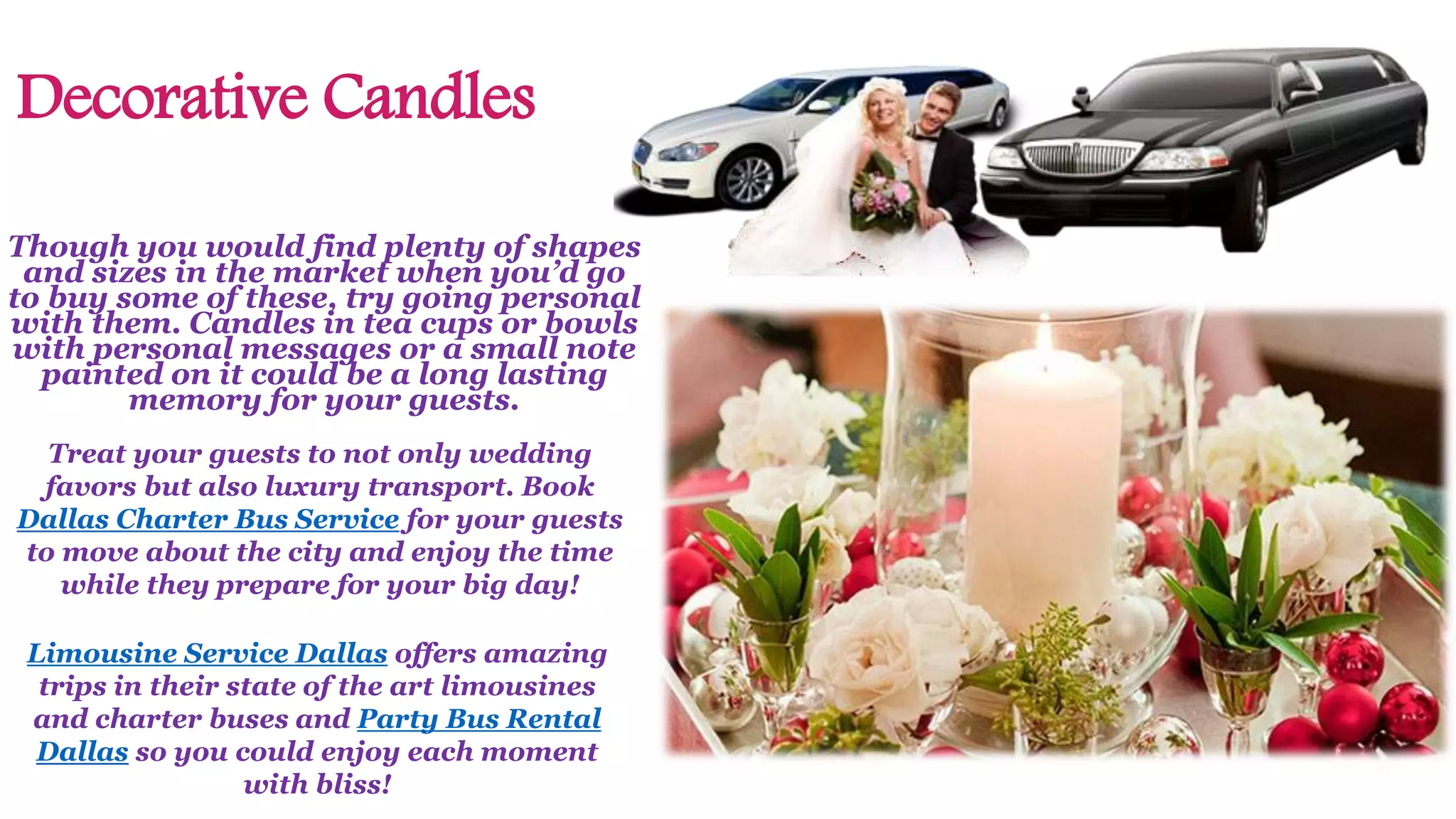 Decorative Candles
Though you would find plenty of shapes
and sizes in the market when you’d go
to buy some of these, try going personal
with them. Candles in tea cups or bowls
with personal messages or a small note
painted on it could be a long lasting
memory for your guests.
Limousine Service Dallas offers amazing
trips in their state of the art limousines
and charter buses and Party Bus Rental
Dallas so you could enjoy each moment
with bliss!
Treat your guests to not only wedding
favors but also luxury transport. Book
Dallas Charter Bus Service for your guests
to move about the city and enjoy the time
while they prepare for your big day!
 