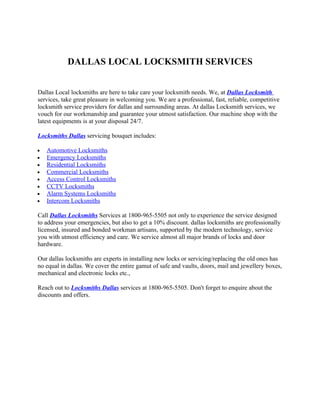 DALLAS LOCAL LOCKSMITH SERVICES


Dallas Local locksmiths are here to take care your locksmith needs. We, at Dallas Locksmith
services, take great pleasure in welcoming you. We are a professional, fast, reliable, competitive
locksmith service providers for dallas and surrounding areas. At dallas Locksmith services, we
vouch for our workmanship and guarantee your utmost satisfaction. Our machine shop with the
latest equipments is at your disposal 24/7.

Locksmiths Dallas servicing bouquet includes:

•   Automotive Locksmiths
•   Emergency Locksmiths
•   Residential Locksmiths
•   Commercial Locksmiths
•   Access Control Locksmiths
•   CCTV Locksmiths
•   Alarm Systems Locksmiths
•   Intercom Locksmiths

Call Dallas Locksmiths Services at 1800-965-5505 not only to experience the service designed
to address your emergencies, but also to get a 10% discount. dallas locksmiths are professionally
licensed, insured and bonded workman artisans, supported by the modern technology, service
you with utmost efficiency and care. We service almost all major brands of locks and door
hardware.

Our dallas locksmiths are experts in installing new locks or servicing/replacing the old ones has
no equal in dallas. We cover the entire gamut of safe and vaults, doors, mail and jewellery boxes,
mechanical and electronic locks etc.,

Reach out to Locksmiths Dallas services at 1800-965-5505. Don't forget to enquire about the
discounts and offers.
 