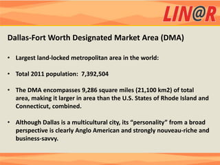 Dallas-Fort Worth Designated Market Area (DMA)

• Largest land-locked metropolitan area in the world:

• Total 2011 population: 7,392,504

• The DMA encompasses 9,286 square miles (21,100 km2) of total
  area, making it larger in area than the U.S. States of Rhode Island and
  Connecticut, combined.

• Although Dallas is a multicultural city, its “personality” from a broad
  perspective is clearly Anglo American and strongly nouveau-riche and
  business-savvy.
 
