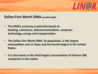 Dallas-Fort Worth DMA (continued):

• The DMA’s economy is primarily based on
  banking, commerce, telecommunications, computer
  technology, energy and transportation.

• The Dallas-Fort Worth DMA, by population, is the largest
  metropolitan area in Texas and the fourth-largest in the United
  States.

• It is also home to the third largest concentration of Fortune 500
  companies in the nation.
 