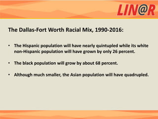 The Dallas-Fort Worth Racial Mix, 1990-2016:

• The Hispanic population will have nearly quintupled while its white
  non-Hispanic population will have grown by only 26 percent.

• The black population will grow by about 68 percent.

• Although much smaller, the Asian population will have quadrupled.
 