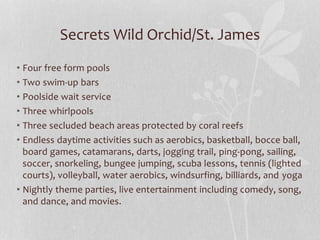 Secrets Wild Orchid/St. James
• Four free form pools
• Two swim-up bars
• Poolside wait service
• Three whirlpools
• Three secluded beach areas protected by coral reefs
• Endless daytime activities such as aerobics, basketball, bocce ball,
board games, catamarans, darts, jogging trail, ping-pong, sailing,
soccer, snorkeling, bungee jumping, scuba lessons, tennis (lighted
courts), volleyball, water aerobics, windsurfing, billiards, and yoga
• Nightly theme parties, live entertainment including comedy, song,
and dance, and movies.
 